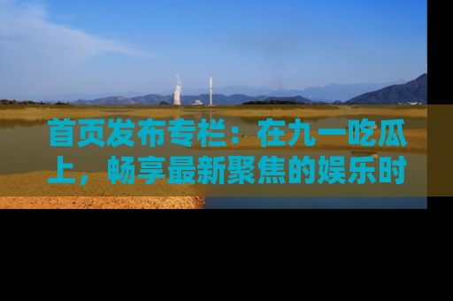 首页发布专栏：在九一吃瓜上，畅享最新聚焦的娱乐时讯