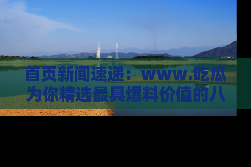 首页新闻速递：www.吃瓜为你精选最具爆料价值的八卦和趣闻！