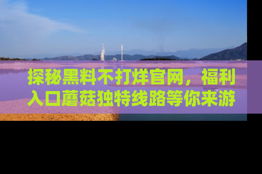 探秘黑料不打烊官网，福利入口蘑菇独特线路等你来游玩！