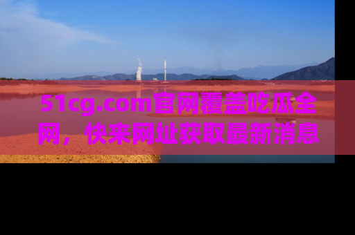 51cg.com官网覆盖吃瓜全网，快来网址获取最新消息与链接！