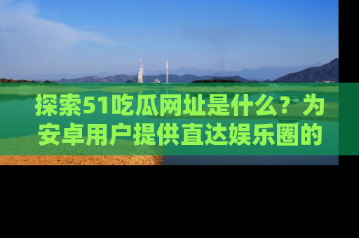 探索51吃瓜网址是什么？为安卓用户提供直达娱乐圈的途径