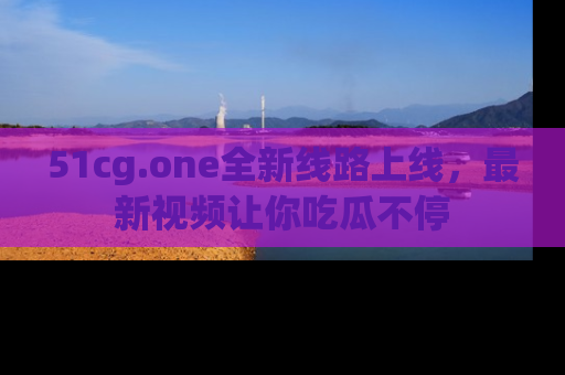 51cg.one全新线路上线，最新视频让你吃瓜不停