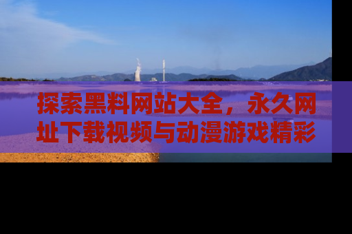 探索黑料网站大全，永久网址下载视频与动漫游戏精彩瞬间！