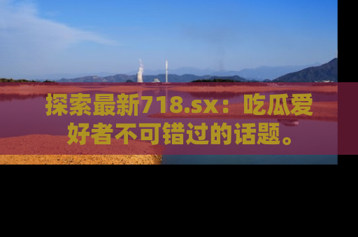 探索最新718.sx：吃瓜爱好者不可错过的话题。