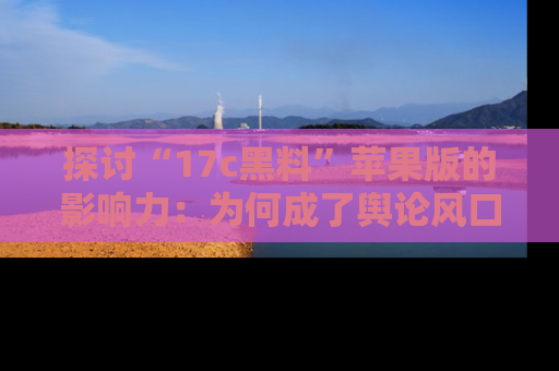 探讨“17c黑料”苹果版的影响力：为何成了舆论风口？