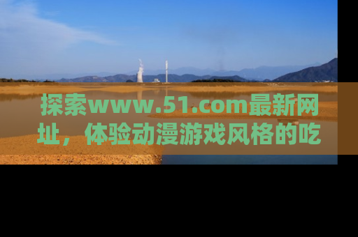 探索www.51.com最新网址，体验动漫游戏风格的吃瓜乐趣！