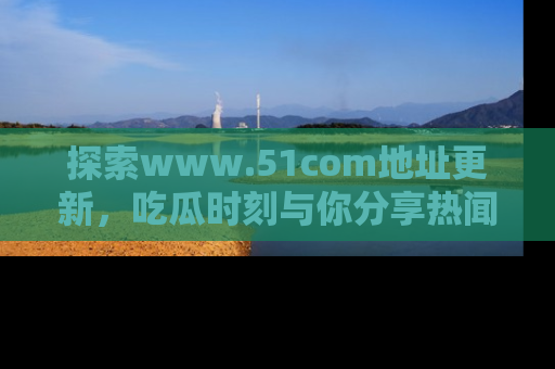 探索www.51com地址更新，吃瓜时刻与你分享热闻