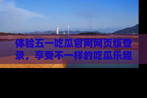 体验五一吃瓜官网网页版登录，享受不一样的吃瓜乐趣与互动体验