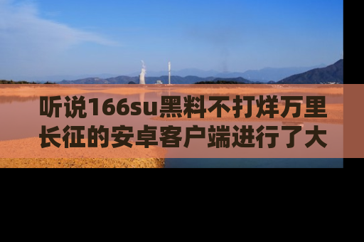 听说166su黑料不打烊万里长征的安卓客户端进行了大更新，八卦内容更加精彩与丰富！