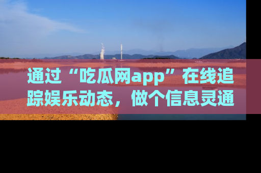 通过“吃瓜网app”在线追踪娱乐动态，做个信息灵通的吃瓜群众！