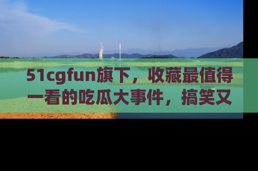 51cgfun旗下，收藏最值得一看的吃瓜大事件，搞笑又精彩！