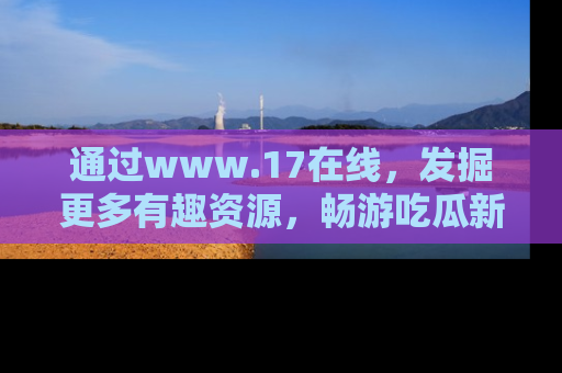 通过www.17在线，发掘更多有趣资源，畅游吃瓜新闻海洋