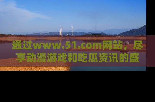 通过www.51.com网站，尽享动漫游戏和吃瓜资讯的盛宴！