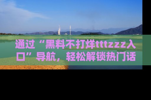 通过“黑料不打烊tttzzz入口”导航，轻松解锁热门话题及娱乐圈黑料内幕