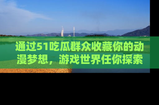 通过51吃瓜群众收藏你的动漫梦想，游戏世界任你探索