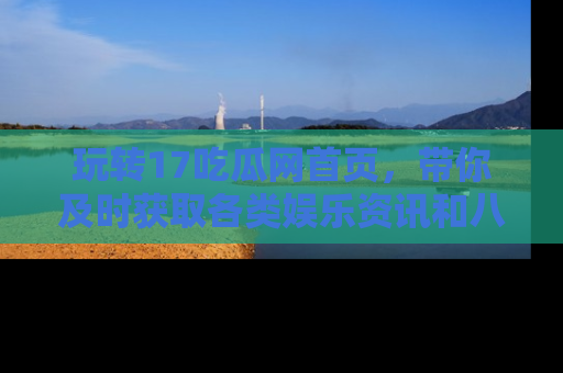 玩转17吃瓜网首页，带你及时获取各类娱乐资讯和八卦故事！