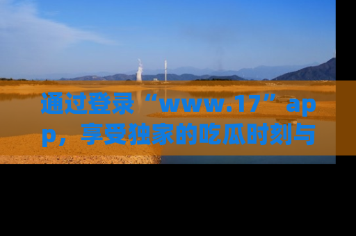 通过登录“www.17”app，享受独家的吃瓜时刻与娱乐资讯！