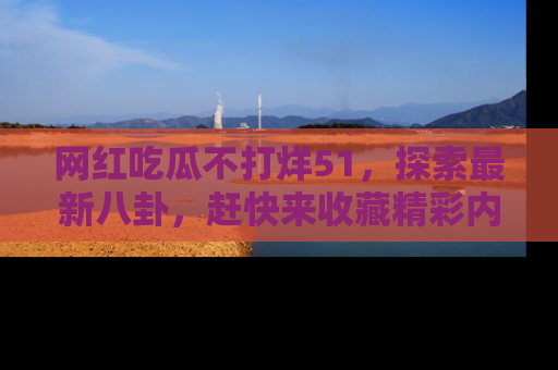 网红吃瓜不打烊51，探索最新八卦，赶快来收藏精彩内容！