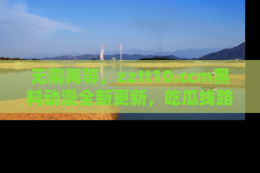 无需再等，zztt10.ccm黑料动漫全新更新，吃瓜线路佛系推荐！