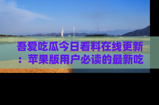 吾爱吃瓜今日看料在线更新：苹果版用户必读的最新吃瓜技巧