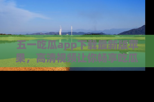 五一吃瓜app下载最新版苹果，高清视频让你畅享吃瓜乐趣