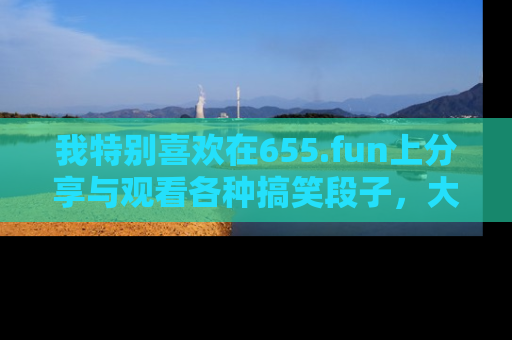 我特别喜欢在655.fun上分享与观看各种搞笑段子，大家一起来享受乐趣吧！