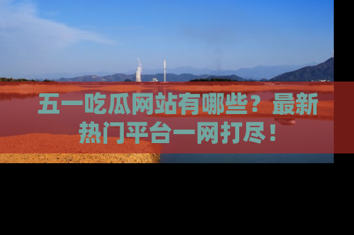 五一吃瓜网站有哪些?最新热门平台一网打尽!