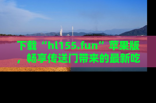 下载“hl155.fun”苹果版,畅享传送门带来的最新吃瓜资讯