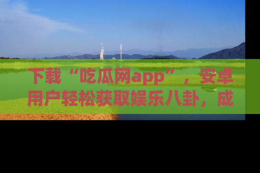 下载“吃瓜网app”，安卓用户轻松获取娱乐八卦，成为身边的知情达人！