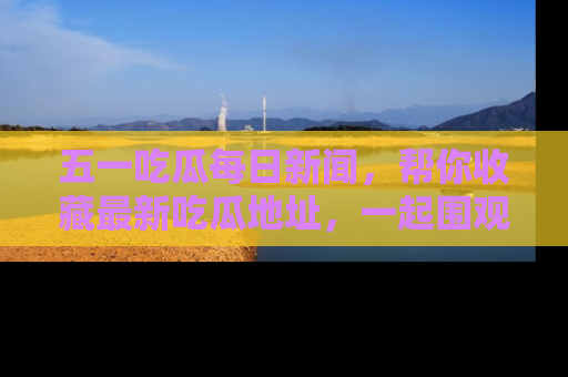 五一吃瓜每日新闻,帮你收藏最新吃瓜地址,一起围观吧!