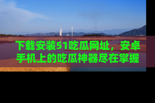 下载安装51吃瓜网址，安卓手机上的吃瓜神器尽在掌握