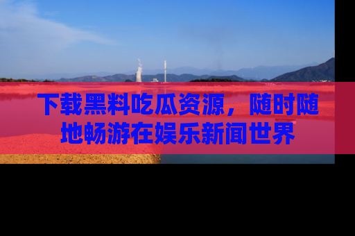 下载黑料吃瓜资源,随时随地畅游在娱乐新闻世界