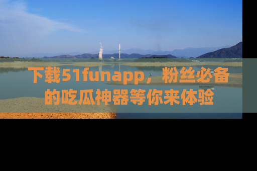 下载51funapp，粉丝必备的吃瓜神器等你来体验