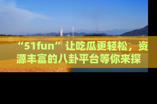 “51fun”让吃瓜更轻松，资源丰富的八卦平台等你来探索！