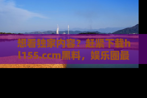 想看独家内容?赶紧下载hl155.ccm黑料,娱乐圈最劲爆的新闻一手掌握!