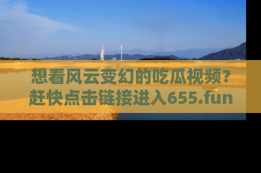想看风云变幻的吃瓜视频?赶快点击链接进入655.fun吧!
