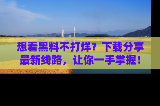 想看黑料不打烊?下载分享最新线路,让你一手掌握!