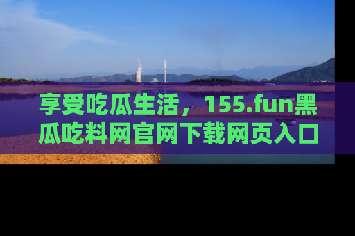 享受吃瓜生活,155.fun黑瓜吃料网官网下载网页入口全解析