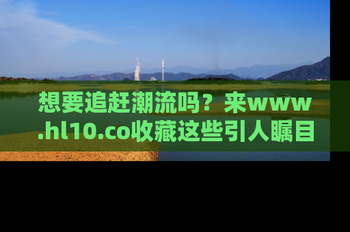 想要追赶潮流吗？来www.hl10.co收藏这些引人瞩目的新闻瞬间吧！