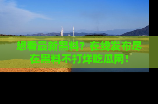 想看最新黑料？在线发布尽在黑料不打烊吃瓜网！