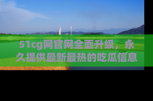 51cg网官网全面升级，永久提供最新最热的吃瓜信息，助你永远走在潮流前端！