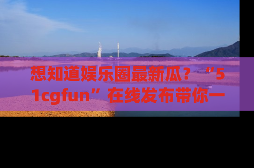 想知道娱乐圈最新瓜?“51cgfun”在线发布带你一探究竟!