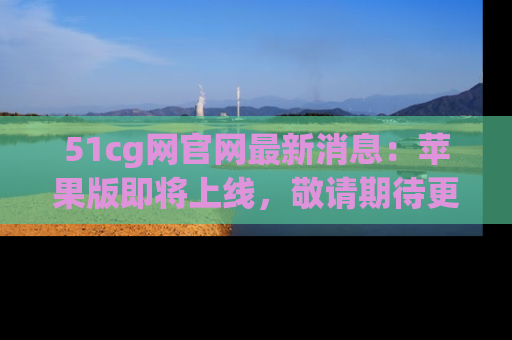 51cg网官网最新消息:苹果版即将上线,敬请期待更多吃瓜内容!