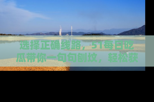 选择正确线路,51每日吃瓜带你一句句刨坟,轻松获取娱乐新资讯