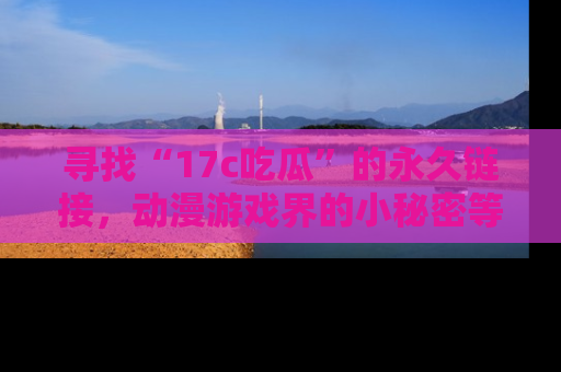 寻找“17c吃瓜”的永久链接,动漫游戏界的小秘密等你来揭秘!