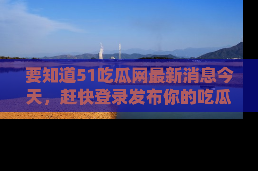 要知道51吃瓜网最新消息今天，赶快登录发布你的吃瓜体验吧！