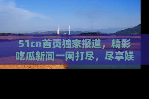 51cn首页独家报道，精彩吃瓜新闻一网打尽，尽享娱乐盛宴
