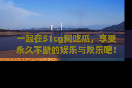 一起在51cg网吃瓜,享受永久不断的娱乐与欢乐吧!