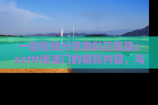 一起在线分享黑料正能量zzzttt传送门的精彩内容，与朋友互动！