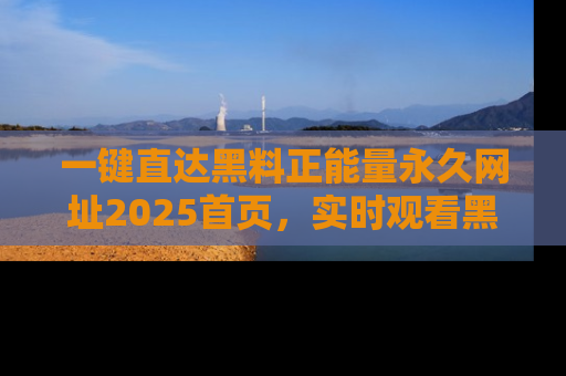 一键直达黑料正能量永久网址2025首页,实时观看黑料大汇总
